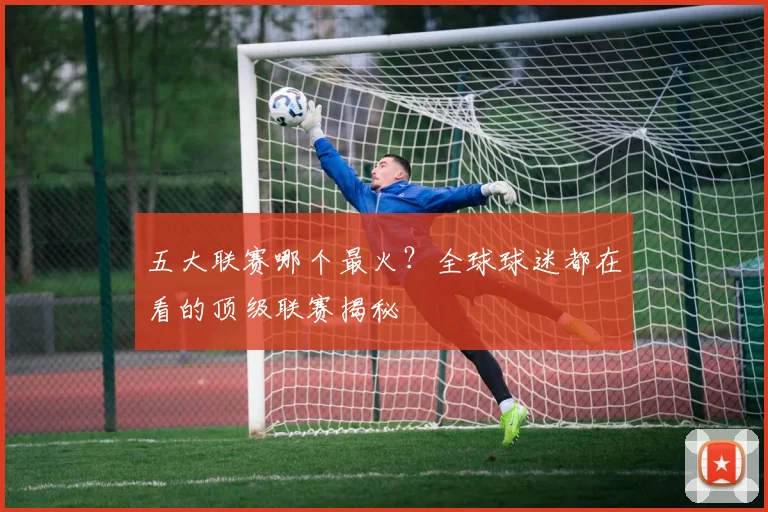 五大联赛哪个最火？全球球迷都在看的顶级联赛揭秘