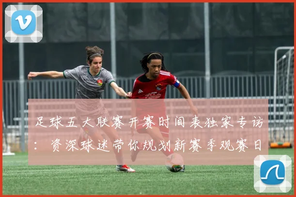 足球五大联赛开赛时间表独家专访:资深球迷带你规划新赛季观赛日历