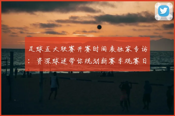 足球五大联赛开赛时间表独家专访：资深球迷带你规划新赛季观赛日历