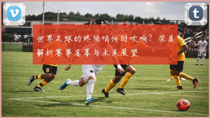 世界足球的终场哨何时吹响？深度解析赛事落幕与未来展望