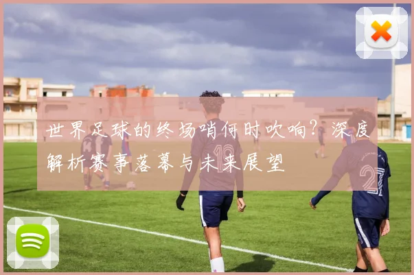 世界足球的终场哨何时吹响?深度解析赛事落幕与未来展望