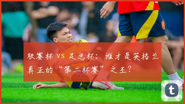 联赛杯 vs 足总杯:谁才是英格兰真正的“第二杯赛”之王?
