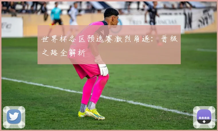 世界杯各区预选赛激烈角逐:晋级之路全解析