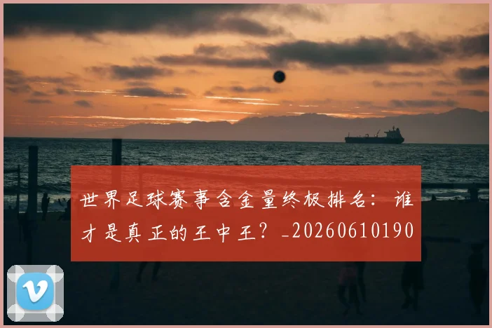 世界足球赛事含金量终极排名：谁才是真正的王中王？_20260610190200